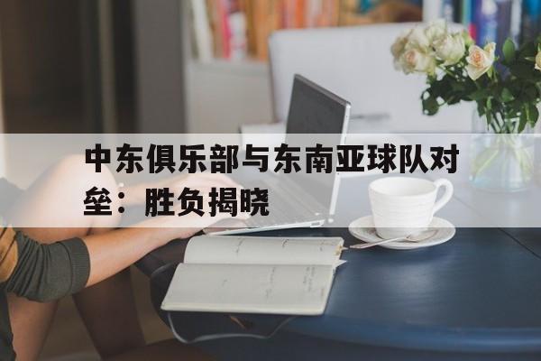 中东俱乐部与东南亚球队对垒：胜负揭晓的简单介绍